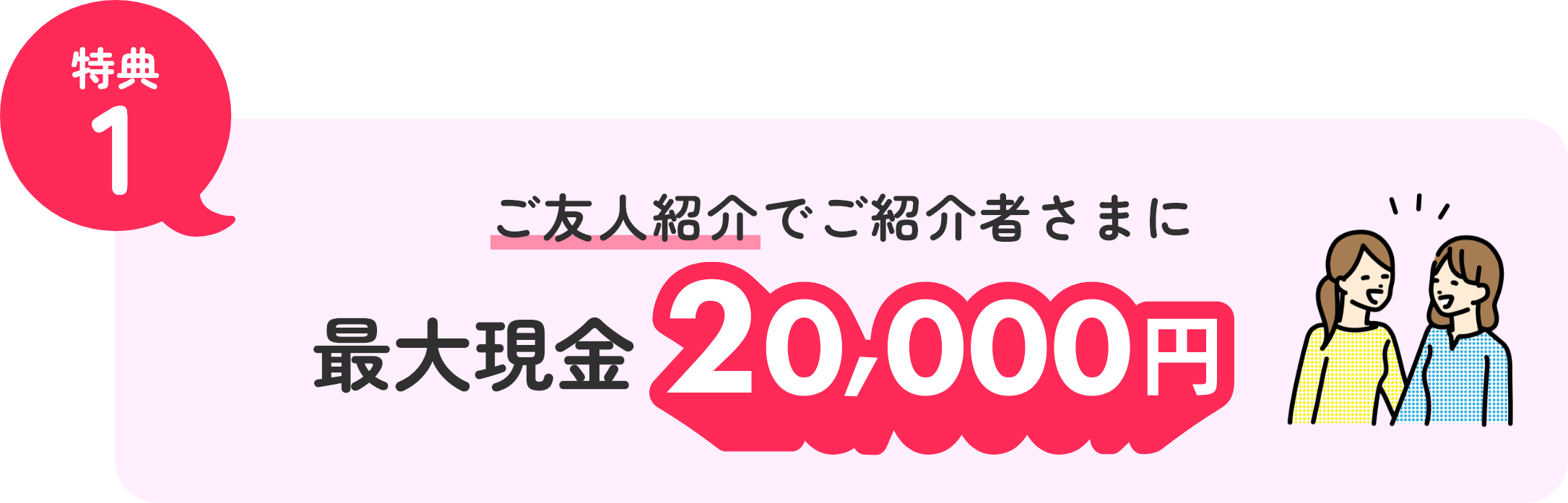 特典1 ご友人紹介でご紹介者さまに最大現金20,000円！